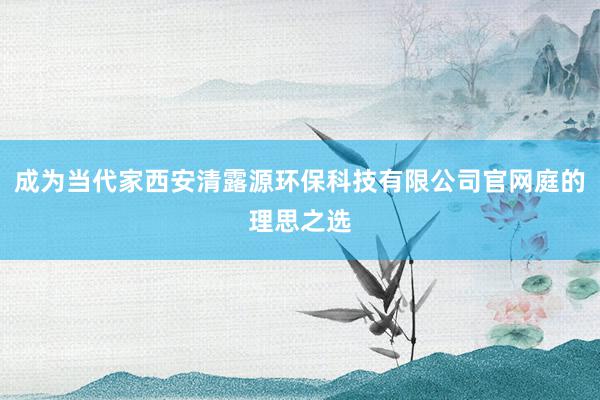 成为当代家西安清露源环保科技有限公司官网庭的理思之选