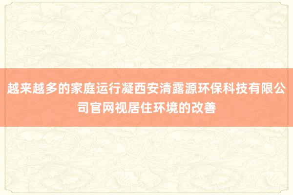 越来越多的家庭运行凝西安清露源环保科技有限公司官网视居住环境的改善