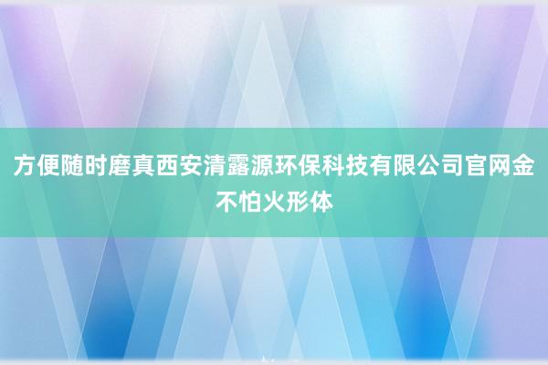 方便随时磨真西安清露源环保科技有限公司官网金不怕火形体